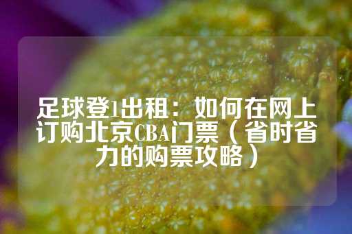 足球登1出租：如何在网上订购北京CBA门票（省时省力的购票攻略）