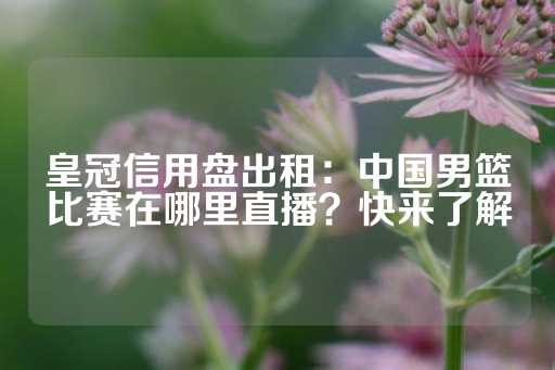 皇冠信用盘出租：中国男篮比赛在哪里直播？快来了解