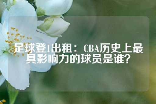 足球登1出租：CBA历史上最具影响力的球员是谁？