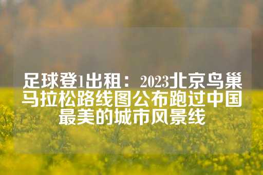 足球登1出租：2023北京鸟巢马拉松路线图公布跑过中国最美的城市风景线